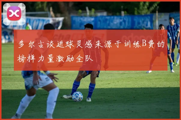 多尔古谈进球灵感来源于训练B费的榜样力量激励全队