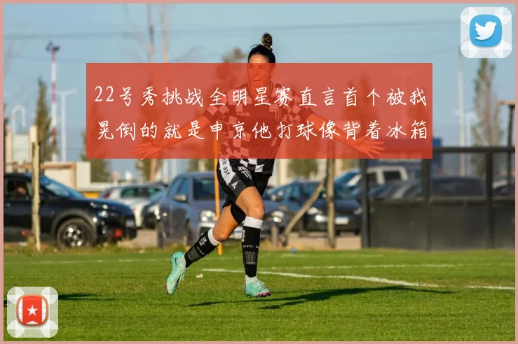 22号秀挑战全明星赛直言首个被我晃倒的就是申京他打球像背着冰箱一样笨重
