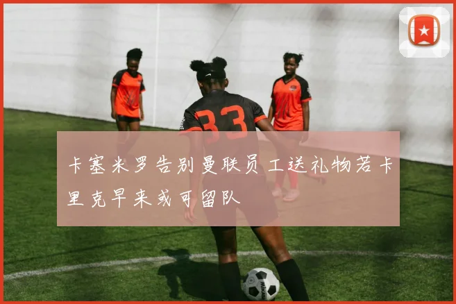 卡塞米罗告别曼联员工送礼物若卡里克早来或可留队
