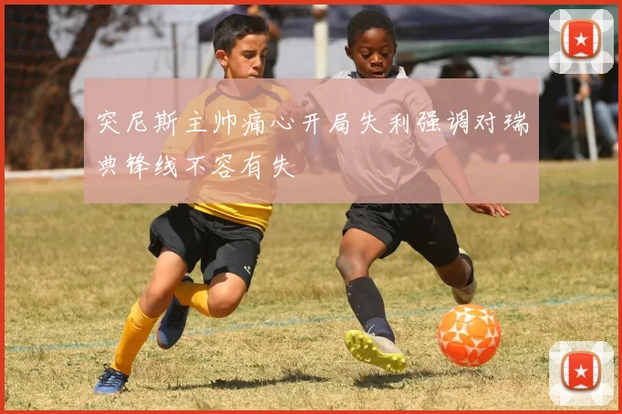 突尼斯主帅痛心开局失利强调对瑞典锋线不容有失