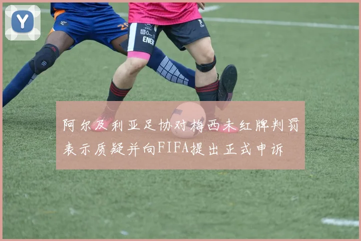 阿尔及利亚足协对梅西未红牌判罚表示质疑并向FIFA提出正式申诉