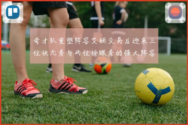 奇才队重塑阵容艾顿交易后迎来三位状元秀与两位榜眼秀的强大阵容