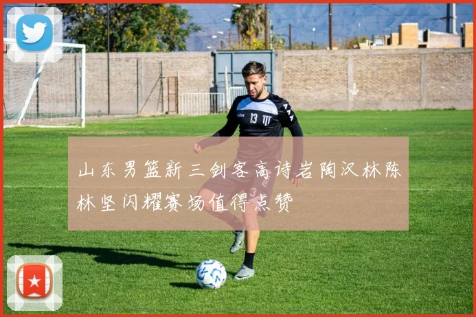 山东男篮新三剑客高诗岩陶汉林陈林坚闪耀赛场值得点赞