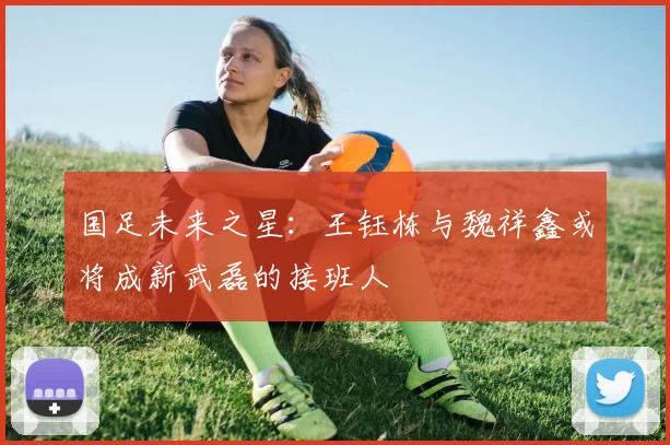 国足未来之星：王钰栋与魏祥鑫或将成新武磊的接班人