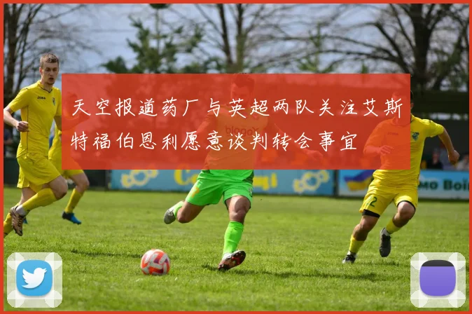 天空报道药厂与英超两队关注艾斯特福伯恩利愿意谈判转会事宜