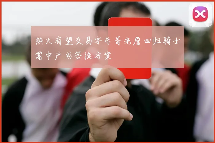 热火有望交易字母哥老詹回归骑士需中产或签换方案