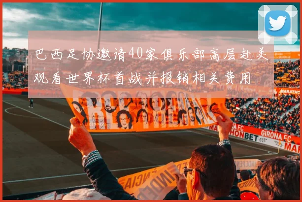 巴西足协邀请40家俱乐部高层赴美观看世界杯首战并报销相关费用