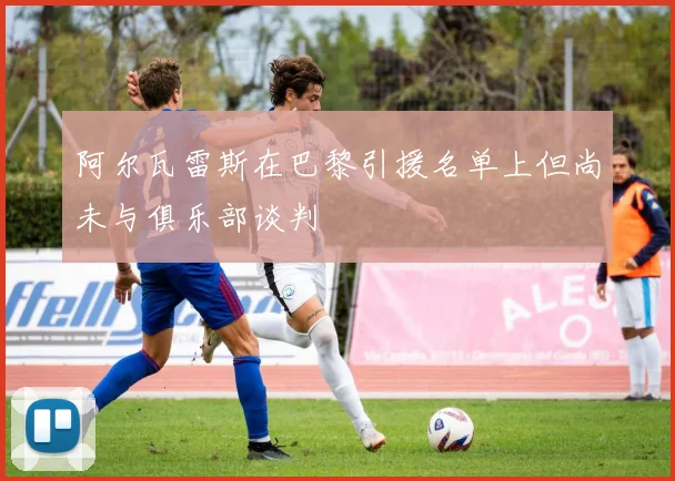 阿尔瓦雷斯在巴黎引援名单上但尚未与俱乐部谈判