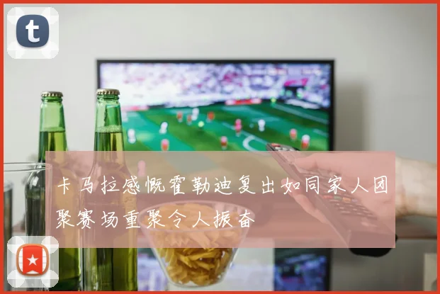 卡马拉感慨霍勒迪复出如同家人团聚赛场重聚令人振奋