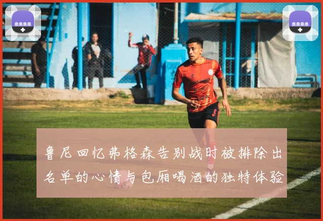 鲁尼回忆弗格森告别战时被排除出名单的心情与包厢喝酒的独特体验